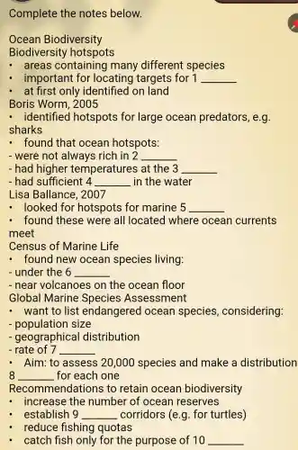 Complete the notes below.
Ocean Biodiversity
Biodiversity hotspots
- areas containing many different species
important for locating targets for 1 __
at first only identified on land
Boris Worm , 2005
- identified hotspots for large ocean predators, e g.
sharks
- found that ocean hotspots:
- were not always rich in 2 __
- had higher temperatures at the 3 __
- had sufficient 4 __ in the water
Lisa Ballance , 2007
looked for hotspots for marine 5 __
found these were all located where ocean currents
meet
Census of Marine Life
- found new ocean species living:
- under the 6 __
- near volcanoes on the ocean floor
Global Marine Species Assessment
- want to list endangered ocean species , considering:
- population size
- geographical distribution
- rate of 7 __
- Aim: to assess 20 ,000 species and make a distribution
8 __ for each one
Recommendai tions to retain ocean biodiversity
increase the number of ocean reserves
establish 9 __ corridors (e.g for turtles)
reduce fishing quotas
catch fish only for the purpose of 10 __