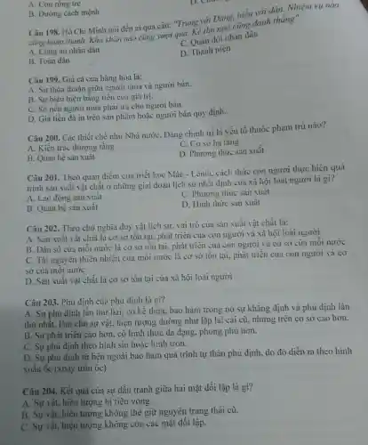 A. Con rông tre
B. Đường cách mệnh
Câu 198 . Hồ Chí Minh nói đến ai qua câu:"Trung với Đảng hiếu với dán.Nhiệm vụ nào
cũng hoàn thành.Khó khǎn nào cũng vượt qua.Kẻ thù nào cũng đánh thẳng".
C. Quân đội nhân dân
A. Công an nhân dân
D. Thanh niên
B. Toàn dân
Câu 199 . Giá cả của hàng hóa là:
A. Sự thỏa thuận giữa người mua và người bán.
B. Sự biêu hiện bằng tiền của giá trị.
C. Số tiền người mua phải trả cho người bán.
D. Giá tiền đã in trên sân phẩm hoặc người bán quy định.
Câu 200 . Các thiết chế như Nhà nước . Đảng chính trị là yếu tố thuộc phạm trù nào?
C. Cơ sở hạ tâng
A. Kiến trúc thượng tầng
D . Phương thức sản xuất
B. Quan hệ sản xuât
Câu 201 .Theo quan điểm của triết học Mác - Lênin.. cách thức con người thực hiện quá
trình sản xuât vật chất ở những giai đoạn lịch sử nhât định của xã hội loài người là gì?
A. Lao động sân xuất
C . Phương thức sản xuât
B. Quan hệ sản xuât
D. Hinh thức sản xuất
Câu 202.Theo chủ nghĩa duy vật lịch sử vai trò của sản xuất vật chất là:
A. Sàn xuât vật chât là cơ sơ tôn tại, phát triển của con người và xã hội loài người
B. Dân số của môi nước là cơ sở tôn tại, phát triên cua con người và cơ sở của môi nước
C. Tài nguyên thiên nhiên của môi nước là cơ sở tôn tại.phát triên của con người và cơ
sơ của môi nước
D. Sản xuât vật chất là cơ sở tôn tại của xã hội loài người
Câu 203 . Phủ định của phủ định là gì?
A. Sự phủ định lân thứ hai, có kế thừa bao hàm trong nó sự khǎng định và phủ định lần
thứ nhât làm cho sự vật.hiện tượng dường như lặp lại cái cũ . nhưng trên cơ sở cao hơn.
B. Sự phát triên cao hơn. có hình thức đa dạng phong phú hơn.
C.Sự phủ định theo hình sin hoặc hình tròn.
D. Sự phủ định từ bên ngoài bao hàm quá trình tự thân phủ định, do đó diễn ra theo hình
xoǎn ôc (xoáy trôn ôc).
Câu 204. Kết quả của sự đấu tranh giữa hai mặt đối lập là gì?
A. Sự vật, hiện tượng bị tiêu yong.
B. Sự vật, hiện tượng không thê giữ nguyên trang thái cũ.
C. Sự vật, hiện tượng không còn các mặt đôi lập.
