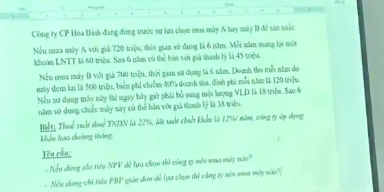 Cong ty CP Hoa Bình dang đứng trước sự lựa chọn mua may A hay rady B de sin xude
Nếu mua máy A với giá 720 triệu.thời gian sử dụng là 6 nǎm. Mòi nǎm mang lại aoot
khosa LNTT Li 60 triệu. Sau 6 nam có thể bản với glá thanh ly la 45 triku
Nếu mua máy B với giá 700 triệu thời gian sử dụng là 6 nǎm. Doanh thu moi alm do
máy dem lại là 500 triệu, biến phi chiếm
40%  doanh thu, định phi mỗi
Nếu sử dựng máy này thì ngay bily giờ phải bó sung một happy VLD là 18 uito. Sau 6
nǎm sử dụng chiếc máy này có thể báa với giá thanh lý là 38 triệu.
nhét: Thuế suất thuế TNDN là 22%  lời suất chiến khiếu là 1296/ niral,
khốn hao chường thùng.
reacdu:
- Nếu ding chi thì NPV di lua char thì cứng ty nên mua rahy ralo?
- Nếu dung chi tiểu PHP giản don đó lựa chọn thì miry robo?