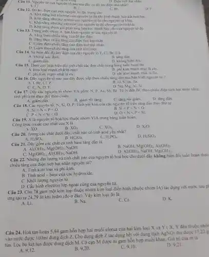 cong.
D. Điện tích hạt nhân.
của nguyên tố nào sau đây có độ âm điện nhỏ nhất?
B. I.
A. CI.
D. F.
Câu 12. Độ âm điện của một nguyên tử đặc trưng cho
C. Br.
A. Khả nǎng hút electron của nguyên tử đó khi hình thành liên kết hoá họC.
B. Khả nǎng nhường proton của nguyên tử đó cho nguyên tứ kháC.
C. Khả nǎng nhường electron của nguyên tử đó cho nguyên tử kháC.
D. Khả nǎng tham gia phản ứng hoá học mạnh hay yếu của nguyên tứ đó.
Câu 13. Trong một nhóm A, bán kính nguyên tử các nguyên tố
A. Tǎng theo chiều tǎng của độ âm điện.
B. Tǎng theo chiều tǎng của điện tích hạt nhân.
C. Giảm theo chiều tǎng của điện tích hạt nhân.
D. Giảm theo chiều tǎng của tính kim loại.
C
Câu 14. Sự biến đồi độ âm điện của dãy nguyên tố F, Cl, Br, I là
A. không xác định.
B. tǎng dần.
C. giảm dần.
D. không biến đồi.
Câu 15. Theo quy luật biến đổi tính chất các đơn chất trong bảng tuần hoàn thi
A. kim loại mạnh nhất là natri.
B. phi kim mạnh nhất là clo.
C. phi kim mạnh nhất là oxi.
D. phi kim mạnh nhất là flo.
Câu 16. Dãy nguyên tố nào sau đây được xếp theo chiều tǎng dần của bán kính nguyên tứ?
A. I.Br
Se, Te.
C. C, N, O. F.
D. Na, Mg, Al, Si.
Câu 17. Dãy các nguyên tố nhóm VA gồm: N, P, As, Sb Bi. Từ N đến Bi theo chiều điện tích hạt nhân tǎng.
tinh phi kim thay đổi theo chiều
A. giảm dần.
B. giảm rồi tǎng.
C. tǎng rồi giảm.
D. tǎng dần.
Câu 18. Các nguyên tố: N. Si. O P. Tính phi kim của các nguyên tố trên tǎng dần theo thứ tự
A. Silt Nlt Plt O.
B. Silt Plt Nlt O
C. Plt Nlt Silt O
Olt Nlt Plt Si.
Câu 19. X là nguyên tố hoá học thuộc nhóm VIA trong bảng tuần hoàn.
Công thức oxide cao nhất của X là
A. XO.
D. X_(2)O
B. XO_(3)
C. XO_(2)
Câu 20. Trong các chất dưới đây, chất nào có tính acid yếu nhất?
H_(2)SO_(4)
D. H_(2)SiO_(3)
B. HClO_(4)
C. H_(3)PO_(4).
A.
Câu 21. Dãy gồm các chất có tính base tǎng dần là
B. NaOH, Mg(OH)_(2),Al(OH)_(3)
A. Al(OH)_(3),Mg(OH)_(2), NaOH.
C. Mg(OH)_(2),Al(OH)_(3) NaOH.
D. Al(OH)_(3) NaOH, Mg(OH)_(2)
Câu 22. Những đại lượng và tính chất nào của nguyên tố hoá học cho dưới đây không biến đối tuần hoàn theo
chiều tǎng của điện tích hạt nhân nguyên tử?
A. Tính kim loại và phi kim.
B. Tính acid-base của các hydroxide.
C. Khối lượng nguyên tử.
D. Cấu hình electron lớp ngoài cùng của nguyên tử.
Câu 23. Cho 78 gam một kim loại thuộc nhóm kim loại điển hình (thuộc nhóm IA) tác dụng với nước sau ph
ứng tạo ra 2479 lít khí hiđro (đo ở đkc). Vậy kim loại đó là
A. Li.
B. Na.
C. Cs.
D. K.
Câu 24. Hoà tan hoàn 5,94 gam hỗn hợp hai muối clorua của hai kim loại X và Y(X, Y đều thuộc nhór
vào nước được 100ml dung dịch Z. Cho dung dịch Z tác dụng hết với dung dịch
AgNO_(3) thu được 1722
tủa. Lọc bó kết tủa được dung dịch M. Cô cạn M được m gam hỗn hợp muối khan. Giá trị của m là
A. 9,12 .
B. 9,20 .
C. 9,10 .
D. 9.21