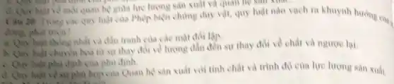 cost paint
quan hệ giữa lực lượng sản xuất và quan hệ sản xuất
Câu 20: Trong cis quy luật của Phép biện chứng duy vật, quy luật nào vạch ra khuynh hướng của
đồng, phát trien?
nhất và đầu tranh của các mặt đối lập
a. Quy luật thông nhất và sự thay đổi về chất và ngược lại.
luật phủ định của phil đinh.
d. Quy luật về sự phủ hợp của Quan hệ sản xuất với tinh chất và trình độ của lực lượng sản xuất.