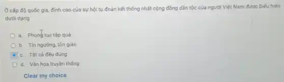 Ở cấp độ quốc gia, đỉnh cao của sự hội tụ đoàn kết thống nhất cộng đồng dân tộc của người Việt Nam được biểu hiện
dưới dạng
a. Phonetuc tập quá
b. Tín ngưỡng, tôn giáo
c. Tất cả đều đúng
d. Vǎn hóa truyền thống
Clear my choice