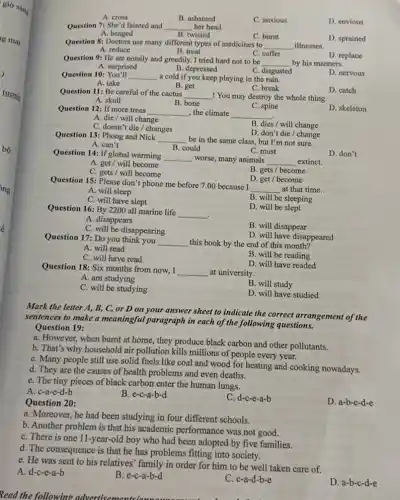 A. cross
B. ashamed
C. anxious
D. envious
Question 7: She'd fainted and __ her head.
A. banged
B. twisted
D. sprained
Question 8: Doctors use many different types of medicines to __ illnesses.
C. burnt
B. treat
A. reduce
C. suffer
D. replace
Question 9: He ate noisily and greedily. I tried hard not to be
__ by his manners.
C. disgusted
A. surprised
B. depressed
D. nervous
Question 10:You'll __ a cold if you keep playing in the rain.
A. take
B. get
C. break
Question 11: Be careful of the cactus
__ ! You may destroy the whole thing
D. catch
A. skull
B. bone
D. skeleton
Question 12: If more trees __ , the climate __
C. spine
A. die/ will change
B. dies/will change
C. doesn't die/changes
D. don't die/change
Question 13: Phong and Nick
__ be in the same class, but I'm not sure.
A. can't
B. could
D. don't
C. must
Question 14: If global warming
__ worse, many animals __ extinct.
A. get/ will become
C. gets / will become
B. gets / become
D. get/become
Question 15: Please don't phone me before 7.00 because I
__ at that time.
A. will sleep
C. will have slept
B. will be sleeping
Question 16: By 2200 all marine life
__
.
D. will be slept
A. disappears
C. will be disappearing
B. will disappear
Question 17: Do you think you __ this book by the end of this month?
D. will have disappeared
A. will read
C. will have read
B. will be reading
Question 18: Six months from now, I
__ at university.
A. am studying
B. will study
C. will be studying
D. will have studied
Read the following advertisements(awu . . I
Mark the letter A.B, C, or D on your answer sheet to indicate the correct arrangement of the
sentences to make a meaningful paragraph in each of the following questions.
Question 19:
a. However, when burnt at home, they produce black carbon and other pollutants.
b. That's why household air pollution kills millions of people every year.
C. Many people still use solid fuels like coal and wood for heating and cooking nowadays.
d. They are the causes of health problems and even deaths.
e. The tiny pieces of black carbon enter the human lungs.
A. c-a-e-d-b
B. e-c-a-b-d
Question 20:
C. d-c-e-a-b
D. a-b-c-d-e
a. Moreover, he had been studying in four different schools.
b. Another problem is that his academic performance was not good.
C. There is one 11-year-old boy who had been adopted by five families.
d. The consequence is that he has problems fitting into society.
e. He was sent to his relatives' family in order for him to be well taken care of.
A. d-c-e-a-b
B. e-c-a-b-d
C. c-a-d-b-e
D. a-b-c -d-e