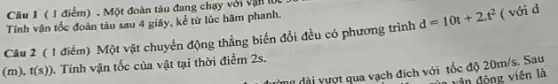 Câu 1 (1 điểm) . Một đoàn tàu đang chạy với vận
Tính vận tốc đoàn tàu sau 4 giây , kể từ lúc hãm phanh.
Câu 2 (1 điểm)) Một vật chuyển động thẳng biến đổi đều có phương trình
d=10t+2cdot t^2 ( với d
(m),t(s)) Tính vận tốc của vật tại thời điểm 2s.