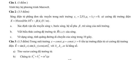 Câu 1. (1 điểm )
Trình bày hệ phương trình Maxwell.
Câu 2: (3.5 điểm)
Sóng điện từ phẳng đơn sắc truyền trong môi trường varepsilon _(r)=2,53;mu _(r)=1;y=0 có cường độ trường điện
E=10cos(10pi cdot 10^9t-beta z)i_(z)(V/m)
a. Xác định vận tốc truyền sóng v, bước sóng, hệ số pha beta  , trở sóng của môi trường.
b.Viết biểu thức cường độ trường từ overrightarrow (H)(z,t) của sóng.
c. Vẽ dạng sóng, tính quãng đường di chuyển của sóng trong 10 giây.
Câu 3: (1.5 điểm) Trong môi trường varepsilon =const;mu =const; y=0 tồn tại trường điện từ có cường độ trường
điện overrightarrow (E)=sin(k_(x)x)cdot sin(k_(y)y)cos(omega t)overrightarrow (i) với k_(x),k_(y),omega  là hằng số.
a) Tìm vector cường độ trường từ.
b) Chứng tỏ k_(x)^2+k_(y)^2=omega ^2varepsilon mu