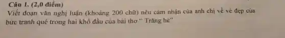 Câu 1. (2 ,0 điểm)
Viết đoạn vǎn nghị luận (khoảng 200 chữ) nêu cảm nhận của anh chị về vẻ đẹp của
bức tranh quê trong hai khô đầu của bài thơ "Trǎng hè"