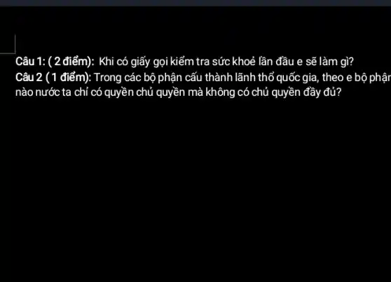 Câu 1: ( 2 điểm): Khi có giấy gọi kiếm tra sức khoẻ lần đầu e sẽ làm gì?
Câu 2 () điểm): Trong các bộ phận cấu thành lãnh thổ quốc gia, theo e bộ phậr
nào nước ta chỉ có quyền chủ quyền mà không có chủ quyền đầy đủ?