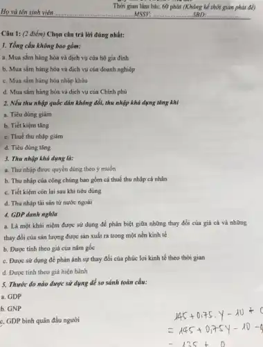 Câu 1: (2 điểm)Chọn câu trả lời đúng nhất:
1. Tổng cầu không bao gồm:
a. Mua sắm hàng hóa và dịch vụ của hộ gia đinh
b. Mua sắm hàng hóa và dịch vụ của doanh nghiệp
c. Mua sắm hàng hóa nhập khẩu
d. Mua sắm hàng hóa và dịch vụ của Chính phủ
Họ và tên sinh viên	MSSV: __ SBD: __
Thời gian làm bài:60 phút (Không kể thời gian
2. Nếu thu nhập quốc dân không đổi,thu nhập khả dụng tǎng khi
a. Tiêu dùng giảm
b. Tiết kiệm tǎng
c. Thuế thu nhập giảm
d. Tiêu dùng tǎng
3. Thu nhập khả dụng là:
a. Thu nhập được quyển dùng theo ý muốn
b. Thu nhập cúa công chúng bao gồm cả thuế thu nhập cá nhân
c. Tiết kiệm còn lại sau khi tiêu dùng
d. Thu nhập tài sản tử nước ngoài
4. GDP danh nghĩa
a. Là một khái niệm được sử dụng để phân biệt giữa những thay đổi của giá cả và những
thay đổi của sản lượng được sản xuất ra trong một nền kinh tế
b. Được tính theo giá của nǎm gốc
c. Được sứ dụng để phản ánh sự thay đổi của phúc lợi kinh tế theo thời gian
d. Được tính theo giá hiện hành
5. Thước đo nào được sử dụng để so sánh toàn cầu:
a. GDP
b. GNP
c. GDP binh quân đầu người