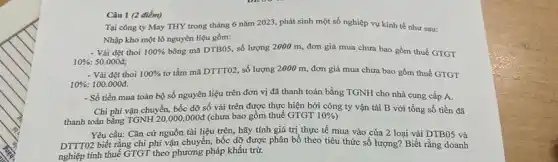 Câu 1 (2 điểm)
Tại công ty May THY trong tháng 6 nǎm 2023, phát sinh một số nghiệp vụ kinh tế như sau:
Nhập kho một lô nguyên liệu gồm:
- Vải dệt thoi 100%  bông mã DTBO5, số lượng 2000 m, đơn giá mua chưa bao gồm thuế GTGT
10%  50.000đ;
- Vài dệt thoi 100%  tơ tằm mã DTTTO2, số lượng 2000 m, đơn giá mua chưa bao gồm thuế GTGT
10%  100.000đ.
- Số tiền mua toàn bộ số nguyên liệu trên đơn vị đã thanh toán bằng TGNH cho nhà cung cấp A.
Chi phí vận chuyển, bốc dỡ số vải trên được thực hiện bởi công ty vận tải B với tổng số tiền đã
thanh toán bằng TGNH20.000.000d (chưa bao gồm thuế GTGT 10% )
Yêu cầu: Cǎn cứ nguồn tài liệu trên , hãy tính giá trị thực tế mua vào của 2 loại vài DTB05 và
DTTTO2 biết rằng chi phí vận chuyển, bốc dỡ được phân bổ theo tiêu thức số lượng? Biết rằng doanh
nghiệp tính thuế GTGT theo phương pháp khấu trừ.