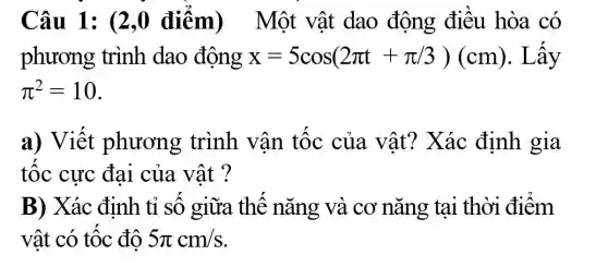 Câu 1: (2,0 điểm ) Một vật dao động điêu hòa có
phương trình dao động x=5cos(2pi t+pi /3)(cm) . Lây
pi ^2=10
a) Viết phương trình vận tốc của vật?Xác định gia
tốc cực đai của vật ?
B) Xác định tỉ số giữa thế nǎng và cơ nǎng tại thời điểm
vật có tốc độ 5pi cm/s