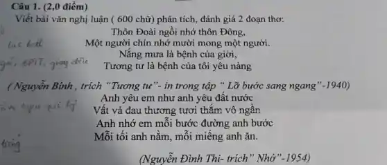 Câu 1. (2,0 điểm)
Viết bài vǎn nghị luận (600 chữ)phân tích , đánh giá 2 đoạn thơ:
Tương tư là bệnh của tôi yêu nàng
( Nguyễn Bính , trích "Tương tư". in trong tập " Lỡ bước sang ngang" -1940
Anh yêu em như anh yêu đât nước
Vất vả đau thương tươi thǎm vô ngân
Anh nhớ em môi bước đường anh bước
Mỗi tối anh nǎm, môi miêng anh ǎn.
(Nguyễn Đình Thi- trích" Nhớ" -1954