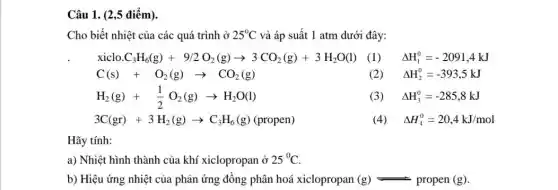 Câu 1. (2,5 điểm)
Cho biết nhiệt của các quá trình ở 25^circ C và áp suất 1 atm dưới đây:
(1) Delta H_(1)^0=-2091,4kJ
(2) Delta H_(2)^0=-393,5kJ
(3) Delta H_(3)^0=-285,8kJ
3C(gr)+3H_(2)(g)arrow C_(3)H_(6)(g)(propen)
(4) Delta H_(4)^0=20,4kJ/mol
Hãy tính:
a) Nhiệt hình thành của khí xiclopropan ở 25^circ C
b) Hiệu ứng nhiệt của phản ứng đồng phân hoá xiclopropan (g)leftharpoons propen(g)