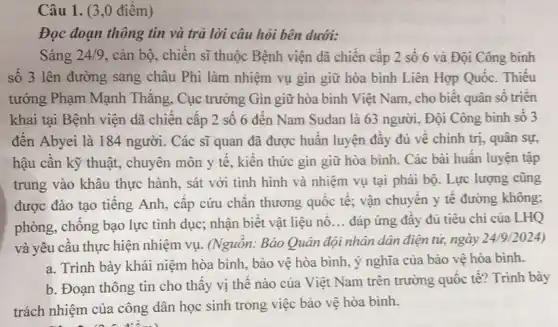 Câu 1. (3 ,0 điêm)
Đọc đoạn thông tin và trả lời câu hỏi bên dưới:
Sáng 24/9 , cán bộ, chiến sĩ thuộc Bệnh viện dã chiên cấp 2 số 6 và Đội Công binh
số 3 lên đường sang châu Phi làm nhiệm vụ gìn giữ hòa bình Liên Hợp Quốc. Thiếu
tướng Phạm Mạnh Thǎng, Cục trưởng Gin giữ hòa bình Việt Nam, cho biết quân sô triên
khai tại Bệnh viện dã chiên cập 2 số 6 đến Nam Sudan là 63 người . Đội Công binh số 3
đến Abyei là 184 người. Các sĩ quan đã được huấn luyện đầy đủ về chính trị, quân sự,
hậu cần kỹ thuật , chuyên môn y tế , kiến thức gìn giữ hòa bình. Các bài huân luyện tập
trung vào khâu thực hành, sát với tình hình và nhiệm vụ tại phái bộ. Lực lượng cũng
được đào tạo tiếng Anh, cấp cứu chân thương quốc tê; vận chuyển y tế đường không;
phòng, chống bạo lực tình dục; nhận biết vật liệu nô
__ đáp ứng đây đủ tiêu chí của LHQ
và yêu câu thực hiện nhiệm vụ. (Nguôn.Báo Quân đội nhân dân điện tử, ngày
24/9 /2024)
a. Trình bày khái niệm hòa bình, bảo vệ hòa bình, ý nghĩa của bảo vệ hòa bình.
b. Đoạn thông tin cho thấy vị thê nào của Việt Nam trên trường quốc tế?Trình bày
trách nhiệm của công dân học sinh trong việc bảo vệ hòa bình.