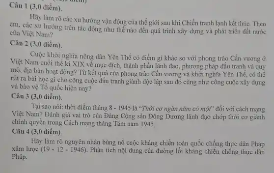 Câu 1 (3,0 điểm).
Hãy làm rõ các xu hướng vận động của thế giới sau khi Chiến tranh lạnh kết thúc. Theo
em, các xu hướng trên tác động như thế nào đến quá trình xây dựng và phát triển đất nước
của Việt Nam?
Câu 2 (3,0 điềm).
Cuộc khởi nghĩa nông dân Yên Thế có điểm gì khác so với phong trào Cần vương ở
Việt Nam cuối thể kỉ XIX về mục đích, thành phần lãnh đạo, phương pháp đầu tranh và quy
mò, địa bàn hoạt động? Từ kết quả của phong trào Cần vương và khởi nghĩa Yên Thế, có thể
rút ra bài học gì cho công cuộc đâu tranh giành độc lập sau đó cũng như công cuộc xây dựng
và bảo vệ Tổ quôc hiện nay?
Câu 3 (3,0 điêm).
Tại sao nói: thời điềm tháng 8-1945 là "Thời cơ ngàn nǎm có một" đối với cách mạng
Việt Nam? Đánh giá vai trò của Đảng Cộng sản Đông Dương lãnh đạo chớp thời cơ giành
chính quyền trong Cách mạng tháng Tám nǎm 1945.
Câu 4 (3,0 điểm).
Hãy làm rõ nguyên nhân bùng nổ cuộc kháng chiến toàn quốc chống thực dân Pháp
xâm lược (19-12-1946) . Phân tích nội dung của đường lối kháng chiến chống thực dân
Pháp.