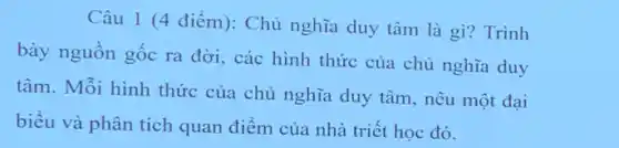 Câu 1 (4 điểm): Chủ nghĩa duy tâm là gì? Trình
bày nguồn gốc ra đời, các hình thức của chủ nghĩa duy
tâm. Mỗi hình thức của chủ nghĩa duy tâm, nêu một đại
biểu và phân tích quan điểm của nhà triết học đó.