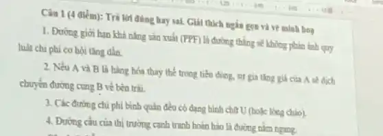 Câu 1 (4 điểm): Trả lời đúng hay sai.Gial thich ngắn gon và vẽ minh hoa
1. Đường gior han khí nǎng sin xuất
(PPF)
là đường thẳng sẽ không phản ảnh quy
hạt chi phi cơ hội tǎng dần.
2. Nếu A và B là hàng bóa thay thế trong tiêu dùng, sự gia tǎng giá của A sẽ dịch
chuyển đường cung B vé bên trài.
3. Các đường chi phi bình quân đều có dạng hình cho U (hoặc lòng chào).
4. Đường cầu của thị trường cạnh tranh hoàn bào là đường nằm ngang.