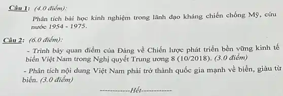 Câu 1: (4.0 điểm).
Phân tích bài học kinh nghiệm trong lãnh đạo kháng chiến chống Mỹ, cứu
nước 1954-1975
Câu 2: (6.0 điểm):
- Trình bày quan điểm của Đảng về Chiến lược phát triển bền vững kinh tế
biển Việt Nam trong Nghị quyết Trung ương 8(10/2018) (3.0 điểm)
- Phân tích nội dung Việt Nam phải trở thành quốc gia mạnh về biển, giàu từ
biển. (3.0 điểm)
__ Hết
__