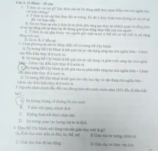 Câu 1: (5 điểm) -20 câu
1. Y thức có vai trò gì? Xác định câu trả lời đúng nhất theo quan điểm của chủ nghĩa duy
vật biện chứng?
A. Y thức tự nó chỉ làm thay đổi tư tường. Do đó ý thức hoàn toàn không có vai trò gi
đôi với thực tiễn.
B. Vai trò thực sự của ý thức là sự phân ánh sáng tạo thực tại khách quan và đồng thời
có sự tác động trở lại thực tại đó thông qua hoạt động thực tiễn của con người.
C. Y thức là các phụ thuộc vào nguồn gốc sinh ra nó vì thế chi có vật chất là cái nǎng
động tích cựC.
D. Cà A.B , C đều sai.
2. Chọn phương án trả lời đúng nhất với tư tưởng Hồ Chi Minh:
A. Tư tường Hồ Chí Minh là kết quả của sự vận dụng sáng tạo chủ nghĩa Mác - Lênin
vào điều kiện thực tê ở nước ta.
B. Tư tưởng Hồ Chí Minh là kết quả của sự vận dụng và phát triển sáng tạo chủ nghĩa
Mác - Lênin vào điều kiện thực tế ở nước ta.
C)Tư tưởng Hồ Chí Minh là kết quả của sự phát triển sáng tạo chủ nghĩa Mác - Lênin
vào điều kiện thực tế ở nước ta.
D. Tư tưởng Hồ Chí Minh là kết quả của việc học tập và vận dụng chủ nghĩa Mác -
Lênin vào điều kiện thực tế ở nước ta
3. Nguyên nhân chính dẫn đến các phong trào yêu nước trước nǎm 1930 đều đi đến thất
bại?
A) Sự khủng hoảng về đường lối cứu nước
B. Y thức chủ quan, khinh địch
C. Không đoàn kết được nhân dân
D. Sự tương quan lực lượng của ta và địch
4. Theo Hồ Chí Minh nội dung của nền giáo dục mới là gì?
A.Giáo dục toàn diện cả đức, trí, thể , mỹ
B.Giáo dục tư tưởng chính trị
C. Giáo dục thái độ lao động
D.Giáo dục tri thức vǎn hóa