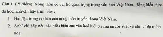 Câu 1. ( 5 điểm). Nông thôn có vai trò quan trọng trong vǎn hoá Việt Nam. Bằng kiến thức
đã học, anh/chị hãy trình bày :
1. Hai đặc trưng cơ bản của nông thôn truyền thống Việt Nam.
2. Anh/ chị hãy nêu các biểu hiện của vǎn hoá biết ơn của người Việt và cho ví dụ minh
hoạ.