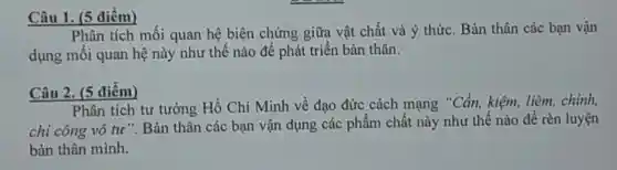 Câu 1. (5 điểm)
Phân tích mối quan hệ biện chứng giữa vật chất và ý thức. Bản thân các bạn vận
dụng mối quan hệ này như thế nào để phát triển bản thân.
Câu 2. (5 điểm)
Phân tích tư tưởng Hồ Chí Minh về đạo đức cách mạng "Cần, kiệm, liêm , chính,
chí công vô tư ". Bản thân các bạn vận dụng các phẩm chất này như thế nào để rèn luyện
bản thân mình.