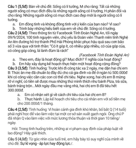 Câu 1 (5,5đ): Bàn về chủ đề : Sống có lí tưởng , M cho rằng: Tất cả những
người sống có mục đích đều là những người sống có li tưởng, H phản đối và
cho rằng: Những người sống có mục đích cao đẹp mới là người sống có lí
tưởng.
a. Em đồng tình và không đồng tình với ý kiến của bạn nào? Vì sao?
b. Trình bày những hiểu biết của em về chủ đề: Sống có lí tưởng.
Câu 2 (4,5đ): Theo thông tin từ Facebook Tỉnh Đoàn Nghệ An , tối ngày
09/9/2024, 100 tình nguyện viên , chủ yếu là Đoàn viên Thanh niên tỉnh Nghệ
An lên đường hỗ trợ thành Phố Hải Phòng khắc phục hậu quả sau cơn bão
số 3 vừa qua với tinh thần: "Có ít góp ít, có nhiều góp nhiều, có của góp của,
có công góp công , lá lành đùm lá rách"
(Facebook Tinh Đoàn Nghệ An)
a. Theo em, đây là hoạt động gì?Mục đích? Ý nghĩa của hoạt động?
b. Em hãy xây dựng kế hoạch thực hiện một hoạt động cộng đồng?
Câu 3 (3,5đ): Tình huống: Trước khi đi công tác xa 2 ngày, mẹ dặn hai chị em
B: Thức ǎn me đã chuẩn bị đầy đủ cho cả gia đình và để ở ngǎn tủ 500.000d
khi có công việc cần các con có thể chi tiêu. Nghe xong , hai chi em B mừng
rỡ vì nghĩ, có tiền sẽ được mua những thứ mình thích như bánh Piza, trà sữa,
bánh tráng trộn __ Mới ngày đầu mẹ vắng nhà, hai chị em B đã tiêu hết
300.000d
a.Em có nhân xét gì về cách chi tiêu của hai chi em B?
b. Thực hành: Lập kế hoạch chi tiêu cho cá nhân em với số tiền mẹ
cho 200.000d/1 tháng.
Câu 4(2,5d) : Tình huống: Vì hoàn cảnh gia đình khó khǎn , bố bắt Q (14 tuổi)
phải nghỉ học để vào làm việc tại một cơ sở sản xuất gạch ngói. Ông chủ P
đã nhận Q vào làm việc với mức lương thỏa thuận và thời gian 10tiacute (hat (e))ng/
ngày.
Hỏi: Trong tình huống trên, những ai vi phạm quy định của pháp luật về
lao động? Hãy giải thích.
Câu 5(4,0d) : Từ góc nhìn của tuổi trẻ, em hãy bày tỏ suy nghĩ của mình về
chủ đề: Sự kì vọng - áp lực hay động lực. / .