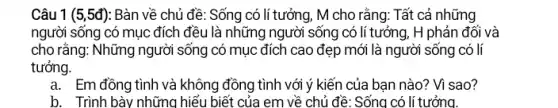 Câu 1 (5,5đ): Bàn về chủ đề : Sống có lí tưởng, M cho rằng: Tất cả những
người sống có mục đích đều là những người sống có lí tưởng , H phản đối và
cho rằng: Những người sống có mục đích cao đẹp mới là người sống có lí
tưởng.
a. Em đồng tình và không đồng tình với ý kiến của bạn nào? Vì sao?
b. Trình bày những hiểu biết của em về chủ đề: Sống có lí tưởng.