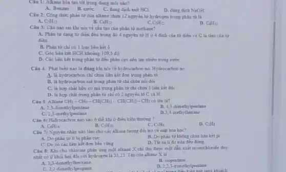 Câu 1: Alkane hoa tan tốt trong dung môi nào?
A. Benzen
B. nước
C. dung dich axit HCI
D. dung dich NaOH
Câu 2: Công thức phân tử của alkane chứa 12 nguyên từ hydrogen trong phân tử là
A. C_(7)H_(12)
B. C_(4)H_(12)
C C_(5)H_(12)
D. C_(6)H_(12)
Câu 3: Câu nào sai khi nói về cấu tạo của phân tư methane?
A. Phàn từ dang tử diện đều trong đó 4 nguyên tử Ho 4 đinh của tứ diện và C là tâm của tử
dien.
B. Phân tư chi có 1 loại liên kết ô
C. Góc liên kết HCH khoảng 109,5 độ
D. Các liên kết trong phân tử đều phân cực nên tan nhiêu trong nước
Câu 4. Phát biếu nào là đúng khi nói về hydrocarbon no Hydrocarbon no
A. la hydrocarbon chi chứa liền kết đơn trong phân từ
B. la hydrocarbon mi trong phân tử chi chứa nói doi
C. là hợp chất hữu cơ mà trong phân tử chỉ chữa 1 liên kết đôi
D. la hop chat trong phân tử chi có 2 nguyên tố C và H
Câu 5: Alkane CH_(3)-CH_(2)-CH(CH_(3))-CH(CH_(3))-CH_(3) có tên là?
A. 2,3-dimethylpentane
B. 4,3-dimethylpentane
C. 2,3-methylpentane
D.3,4-methythexane
Câu 6: Hidrocacbon nào sao ở thể khi ở điều kiện thường ?
A. C_(8)H_(14)
D. C_(3)Hs
B. C_(5)H_(20)
C. C_(5)H_(1)
Câu 7: Nguyên nhân nào làm cho các alkane tưong đối tro về mặt hóa học?
A. Do phân tử ít bị phân cực
B. Do phàn từ không chứa liên kết pt
C. Do có các liên kết đơn bên rừng
D. Thit cà li đo trên đều đúng.
Câu 8: Khi cho chlorine phản ứng một alkane X chi thu được một đắn xuất monochloride duy
nhất có tỉ khối hơi đối với hydrogen là 53,25 . Tên của alkane X là:
B. isopentane
A. 3,3-dimethylhecxane
D. 2,23 trimethylpentane
sing khuếch
C. 2,2-dimethylpropane.