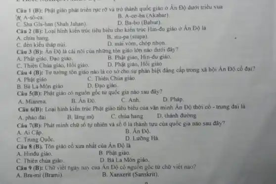 Câu 1 (B): Phật giáo phát triển rực rỡ và trở thành quốc giáo ở Ân Độ dưới triều vua
&. A-sô-ca.
B. A-cơ-ba (Akabar).
C. Sha Gla-han (Shah Jahan).
D. Ba-bơ (Babur).
Câu 2 (B) : Loại hình kiến trúc tiêu biểu cho kiến trúc Hin-đu giáo ở Ấn Độ là
A. chùa hang.
B. stu-pa (stupa).
C. đền kiểu tháp núi.
D. mái vòm, chóp nhọn.
Câu 3 (B) : Ân Độ là cái nôi của những tôn giáo lớn nào dưới đây?
A. Phật giáo, Đạo giáo.
B. Phật giáo, Hin-đu giáo.
C. Thiên Chúa giáo , Hôi giáo.
D. Phật giáo, Hồi giáo.
Câu 4 (B)
: Tư tưởng tôn giáo nào là cơ sở cho sự phân biệt đẳng cấp trong xã hội Ân Độ cổ đai?
A. Phật giáo.
C. Thiên Chúa giáo.
B. Bà La Môn giáo
D. Đạo giáo.
Câu 5(B): Phật giáo có nguồn gốc từ quốc gia nào sau đây?
A. Mianma.
B. Ân Độ.
C. Anh.
D. Pháp.
Câu 6 (B) : Loại hình kiến trúc Phật giáo tiêu biểu của vǎn minh Án Độ thời cổ -trung đại là
A. pháo đài
B. lǎng mộ
C. chùa hang
D. thánh đường
Câu 7(B): Phát minh chữ số tự nhiên và số 0 là thành tựu của quốc gia nào sau đây?
A. Ai Cập.
B. Ân Độ.
C. Trung QuốC.
D. Lưỡng Hà.
Câu 8 (B). Tôn giáo cổ xưa nhất của Ân Độ là
A. Hinđu giáo.
B. Phật giáo.
C. Thiên chúa giáo.
D. Bà La Môn giáo.
Câu 9 (B) : Chữ viết ngày nay của Ân Độ có nguồn gốc từ chữ viết nào?
A. Bra-mi (Brami)
B. Xanxerit (Sanskrit).