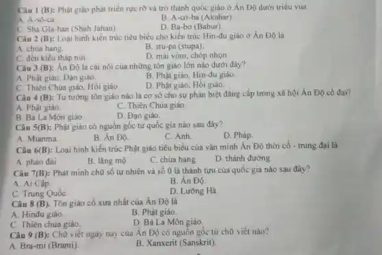 Câu 1 (B): Phật giáo phát triển rực rỡ và trở thành quốc giáo ở Ân Độ dưới triều vua
A. A-sô-ca
B. A-cơ-ba (Akabar)
C. Sha Gla-han (Shah Jahan).
D. Ba-bơ (Babur).
Câu 2 (B): Loại hình kiến trúc tiêu biểu cho kiến trúc Hin-đu giáo ở Ân Độ là
A. chùa hang
B. stu-pa (stupa)
C. đến kiểu tháp núi.
D. mái vòm, chóp nhọn.
Câu 3 (B): An Độ là cái nôi của những tôn giáo lớn nào dưới đây?
B. Phật giáo , Hin-đu giáo.
A. Phật giáo, Đạo giáo.
D. Phật giáo, Hồi giáo.
C. Thiên Chúa giáo, Hồi giáo.
Câu 4 (B): Tư tưởng tôn giáo nào là cơ sở cho sự phân biệt đẳng cấp trong xã hội Ấn Độ cổ đại?
A. Phật giáo.
C. Thiên Chúa giáo.
B. Bà La Môn giáo
D. Đạo giáo.
Câu 5(B): Phật giáo có nguồn gốc từ quốc gia nào sau đây?
A. Mianma.
B. Ân Độ.
C. Anh.
D. Pháp.
Câu 6 (B) : Loại hình kiến trúc Phật giáo tiêu biểu của vǎn minh Ân Độ thời cổ - trung đại là
A. pháo đài
B. lǎng mộ
C. chùa hang
D. thánh đường
Câu 7(B): Phát minh chữ số tự nhiên và số 0 là thành tựu của quốc gia nào sau đây?
A. Ai Cập.
B. Ân Độ.
C. Trung QuốC.
D. Lưỡng Hà.
Câu 8 (B) . Tôn giáo cổ xưa nhất của Ân Độ là
A. Hinđu giáo.
B. Phật giáo.
C. Thiên chúa giáo.
D. Bà La Môn giáo.
Câu 9 (B) : Chữ viết ngày nay của Ân Độ có nguồn gốc từ chữ viêt nào?
A. Bra-mi (Brami).
B. Xanxerit (Sanskrit)