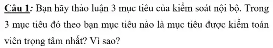 Câu 1: Bạn hãy thảo luận 3 mục tiêu của kiểm . soát nội bộ . Trong
3 mục tiêu đó theo bạn mục tiêu nào là mục tiêu được kiểm toán
viên trọng tâm nhất? Vì sao?