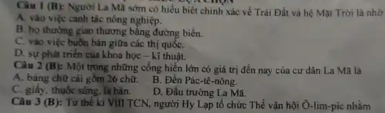 Câu 1 (B):Người La Mã sớm có hiểu biết chính xác về Trái Đất và hệ Mặt Trời là nhờ
cnv
A.. vào việc cạnh tác nông nghiệp.
B. họ thường giao thương bǎng đường biển.
C . vào việc buôn bán giữa các thị quốC.
D. sự phát triển của khoa học - kĩ thuật.
Câu 2 (B) : Một trong những công hiện lớn có giá trị đến nay của cư dân La Mã là
A . bảng chữ cái gồm 26 chữ.
B . Đền Pác-tê -nông.
C . giây , thuốc súng , la bàn.
D . Đấu trường La Mã.
Câu 3 (B) : Từ thế kỉ VIII TCN , người Hy Lạp tổ chức Thế vận hội O -lim-pic nhằm