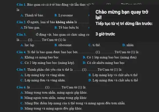 Câu 1. Bảo quan có cả ở tế bảo động vật lần thực vậ 1:
là:
A. Thành tế bào.
B. Lysosome
Chào mừng bạn quay trở
lại
Câu 2. Ở người , loại tế bào không nhân là __
Tiếp tục từ vị trí dừng lần trước:
A.Tế bào gan.	B. Tế bào biểu bị
Câu 3.	Ở động vật, bảo quan có chức nǎng cu
3 giờ trước
là __ __ ....... Từ/Cụm từ (1) là:
A. lục lạp.	B. ribosome.
C. ti thể.
D. nhân.
Câu 4. Tỉ thể là bào quan được bao bọc bởi __ (1) __ . Từ/Cụm từ (1) là:
A. Không có màng bao bọc
B. Có 1 lớp màng bao bọc (màng đơn)
C. Có 2 lớp mảng bao bọc (màng kép)
D. Có rất nhiều màng bao bọc
Câu 5. Thành phần chủ yếu của ti thể là __ (1) __ Từ/Cụm từ (1) là:
A. Lớp màng kép và vùng nhân.
B. Lớp mảng kép và chất nền ti thể
C. Lớp màng đơn và vùng nhân.
D. Lớp màng đơn và chất nền ti thể
__ ............. (1) __ . Từ/Cụm từ (1) là:
A. Màng trong trơn nhẵn , màng ngoài gấp khúC.
B. Màng ngoài trơn nhẵn, màng trong gấp khúC.
C. Màng Đặc điểm lớp mảng của ti thể trong và mảng ngoài đều trơn nhẵn.
D. Màng trong vả màng ngoài đều gấp khúC.