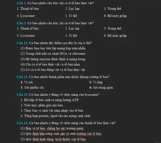 Câu 1. Có bao nhiêu cấu trúc chi có ở tế bào thực vật?
1. Thành tế bào
2. Lục lạp
3. Trung thể
4. Lysosome
5. Ti thể
6. Bộ máy golgi
Câu 2. Có bao nhiêu cấu trúc chi có ở tế bào thực vật?
1. Thành tế bào
2. Lục lạp
3. Trung thể
4. Lysosome
5. Ti thể
6. Bộ máy golgi
Câu 11. Có bao nhiêu đặc điểm sau đây là của ti thể?
(1) Được bao bọc bởi lớp mảng kép trơn nhẵn.
(2) Trong chất nền có chửa DNA vả ribosome
(3) Hệ thống enzyme được đỉnh ở màng trong.
(4) Chi có ở tê bào thực vật và tê bảo nâm
(5) Có cả ở tế bào động vật và tế bào thực vật.
Câu 12. Có bao nhiêu thành phần nào thuộc khung xương tế bào?
1. Vi sợi.
2. Vi ống
3. Sợi nhiễm sắc.
4. Sợi trung gian
Câu 13. Có bao nhiêu ý đúng về chức nǎng của lysosome?
1. Hô hấp tế bào sinh ra nǎng lượng ATP.
2. Tiêu hóa, phân giải nội bảo.
3. Thực bào vi sinh vật xâm nhập vào tế bảo.
4. Tổng hợp protein lipid cấu tạo màng sinh chất.
Câu 14. Có bao nhiêu ý đúng về chức nǎng của thành tế bào thực vật?
(1) Bảo vệ tế bào, chống lại sức trương nước.
(2) Quy định khả nǎng sinh sản và sinh trưởng của tế bảo.
(3) Quy định hinh dạng, kích thước của tế bào.