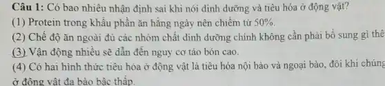 Câu 1: Có bao nhiêu nhận định sai khi nói dinh dưỡng và tiêu hóa ở động vật?
(1) Protein trong khâu phân ǎn hǎng ngày nên chiếm từ 50% 
(2) Chế độ ǎn ngoài đủ các nhóm chất dinh dưỡng chính không cần phải bố sung gì thê
(3) Vận động nhiêu sẽ dẫn đến nguy cơ táo bón cao.
(4) Có hai hình thức tiêu hóa ở động vật là tiêu hóa nội bào và ngoại bào, đôi khi chúng
ở đông vật đa bào bậc thấp.