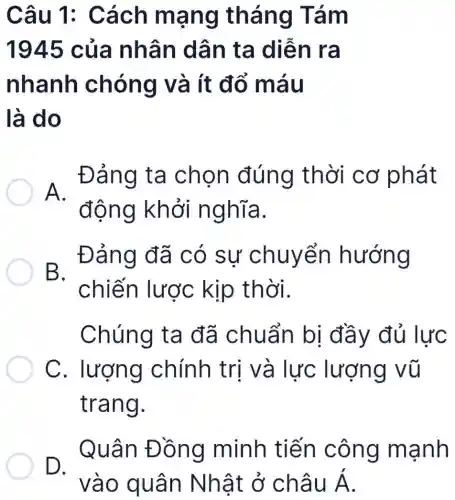 Câu 1: C ách ma ng thá ng Tá m
1945 của nhân dân ta diễ n ra
nhanh c hóng v à ít đổ m áu
là do
. Đảng ta chon đúng thời cơ phát
A.
động khởi n ghĩa.
. Đảng đã có sự chuyển hướng
B.
chiến lược kịp thời.
Chúng ta đã chuẩn bị đầy đủ lực
C chính trị và vũ
trang.
D.
Quân Đ ồng minh tiến côn g mạnh
vào qu ân Nhật ở châu dot (A)