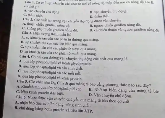 Câu 1. Cơ chế vận chuyển các chất từ nơi có nồng độ thấp đến nơi có nồng độ cao là
cơ chế gì?
A. vận chuyển chủ động.
B. vận chuyển thụ động.
C. thầm tách.
D. thẩm thấu.
Câu 2. Các chất tan trong vận chuyển thụ động được vận chuyển
A. thuận chiều gradien nồng độ.
B. ngược chiều gradien nồng độ.
C. không phụ thuộc gradien nồng độ.
D. cả chiều thuận và ngược gradien nồng độ.
Câu 3. Hiện tượng thẩm thấu là?
A. sự khuếch tán của các phân tử đường qua màng.
B. sự khuếch tán của các ion Na^+ qua màng.
C. sự khuếch tán của các phân tử nước qua màng.
D. sự khuếch tán của các phân tử muôi qua màng.
Câu 4. Có hai con đường vận chuyển thụ động các chất qua màng là
A. qua lớp phospholipid và kênh glycoprotein.
B. qua lớp phospholipid và cầu sinh chất.
C. qua lớp phospholipid và các mối nối.
D. qua lớp phospholipid và kênh protein.
Câu 5. Các chất như O_(2),CO_(2)
đi qua màng tế bào bằng phương thức nào sau đây?
A. Khuếch tán qua lớp phospholipid kép.
C. Nhờ kênh protein đặc biệt.
B. Nhờ sự biến dạng của màng tế bào.
D. Vận chuyển chủ động.
Câu 6. Nước được vận chuyển chủ yếu qua màng tê bào theo cơ chế
A. nhập bào qua sự biến dạng màng sinh chất.
B. chủ động bằng bơm protein và tiêu tốn ATP.