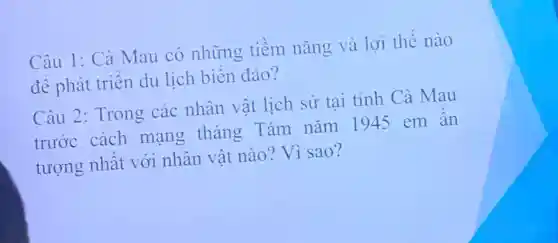 Câu 1: Cà Mau có những tiềm nǎng và lợi thế nào
đê phát triên du lich biên đảo?
Câu 2 : Trong các nhân vật lịch sử tai tinh Cà Mau
trước cách mạng tháng Tám nǎm 1945 em an
tượng nhât với nhân vât nào? Vì sao?