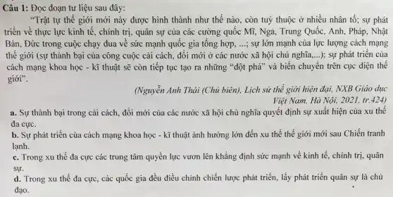 Câu 1: Đọc đoạn tư liệu sau đây:
"Trật tự thế giới mới này được hình thành như thế nào , còn tuỳ thuộc ở nhiêu nhân tố; sự phát
triển về thực lực kinh tế, chính trị , quân sự của các cường quốc Mĩ, Nga,, Trung Quốc, Anh, Pháp , Nhật
Bản, Đức trong cuộc chạy đua về sức mạnh quốc gia tổng hợp, ...; sự lớn mạnh của lực lượng cách mạng
thế giới (sự thành bại của công cuộc cải cách, đôi mới ở các nước xã hội chủ nghĩa __ ); sự phát triển của
cách mạng khoa học - kĩ thuật sẽ còn tiếp tục tạo ra những "đột phá" và biến chuyển trên cục diện thế
giới".
(Nguyễn Anh Thái (Chủ biên), Lịch sử thể giới hiện đại, NXB Giáo dục
Việt Nam, Hà Nội,2021, tr.424)
a. Sự thành bại trong cải cách, đổi mới của các nước xã hội chủ nghĩa quyết định sự xuất hiện của xu thế
đa cực.
b. Sự phát triển cùa cách mạng khoa học - kĩ thuật ành hưởng lớn đến xu thế thế giới mới sau Chiến tranh
lạnh.
c. Trong xu thế đa cực các trung tâm quyền lực vươn lên khẳng định sức mạnh về kinh tế , chính trị, quân
sự.
d. Trong xu thế đa cực, các quốc gia đều điều chỉnh chiến lược phát triển , lấy phát triển quân sự là chủ
đạo.