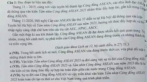 Câu 1: Đọc đoạn tư liệu sau đây:
tộ
Tháng 11-2015
, cùng với việc tuyên bố thành lập Cộng đồng ASEAN, các nhà lãnh đạo ASEAH
đã thông qua vǎn kiện Tầm nhìn Cộng đồng ASEAN 2025 nhằm thúc đẩy hợp tác, gắn kết trong Cộngh C
đồng ASEAN.
Tháng 11-2020
, Hội nghị Cấp cao ASEAN lần thứ 37 diễn ra tại Hà Nội đã thông qua vǎn kiện
Tuyên bố Hà Nội về Tầm nhìn Cộng đồng ASEAN sau nǎm 2025, hướng tới thúc đây hợp tác và hội CI
nhập ngày càng chặt chẽ hơn trên các trụ cột AEC APSC, ASCC.
Gần một thập kỉ sau khi thành lập , Cộng đồng ASEAN đã đạt được nhiều kết quả quan trọng - Tuy
nhiên, trong bối cảnh mới, sự phát triển của Cộng đồng ASEAN đang đứng trước cả những thách thị
và triển vọng lớn.
(Sách giáo khoa Lịch sử 12, bộ cánh diều, tr.27) TL3
a (NB)
. Trong bối cảnh lịch sử mới, Cộng đồng ASEAN vừa đứng trước thời cơ, vừa phải đối mặt vi
những thách thức to lớn.
b (TH)
. Vǎn kiện Tâm nhìn Cộng đồng ASEAN 2025 ra đời cùng với sự ra đời của Cộng đồng ASEA
(VD)
. Tầm nhìn Cộng đồng ASEAN 2025 và Tầm nhìn Cộng đông ASEAN sau nǎm 2025 đều là hai
vǎn kiện có tác dụng thúc đẩy sự hợp tác toàn diện giữa các nước trong Cộng đông ASEAN.
ASEAN và việc triển khai vǎn kiện Tầm nhìn Cộng đông ASEAN