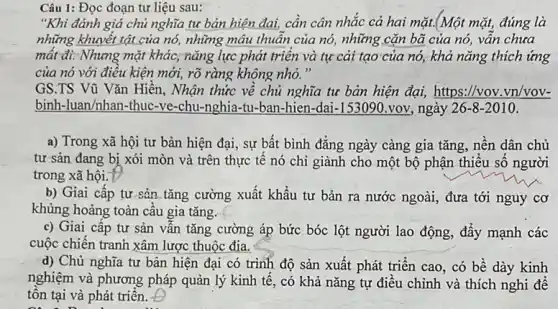 Câu 1: Đọc đoạn tư liệu sau:
"Khi đánh giá chủ nghĩa tư bản hiện đai, cần cân nhắc cả hai mặt.(Một mặt, đúng là
những khuyết tật của nó, những mâu thuân của nó, những cặn bã của nó, vấn chưa
mất đi. Nhưng mặt khác, nǎng lực phát triên và tự cải tạo của nó, khả nǎng thích ứng
của nó với điêu kiện mới, rõ ràng không nhỏ."
GS.TS Vũ Vǎn Hiến, Nhận thức về chủ nghĩa tư bản hiện đại, https://vov .vn/vov-
binh-luan/nhan-thuc-ve -chu-nghia-tu-ban-hien -dai-153090.voy, ngày 26-8-2010
a) Trong xã hội tư bản hiện đại , sự bất bình đẳng ngày càng gia tǎng , nền dân chủ
tư sản đang bị xói mòn và trên thực tê nó chỉ giành cho một bộ phận thiêu số người
trong xã hội.D
b) Giai cấp tư sản tǎng cường xuất khẩu tư bản ra nước ngoài, đưa tới nguy cơ
khủng hoảng toàn cầu gia tǎng.
c) Giai cấp tư sản vẫn tǎng cường áp bức bóc lột người lao động, đấy mạnh các
cuộc chiến tranh xâm lược thuộc địa.
d) Chủ nghĩa tư bản hiện đại có trình độ sản xuất phát triển cao, có bề dày kinh
nghiệm và phương pháp quản lý kinh tế , có khả nǎng tự điều chỉnh và thích nghi đề
tôn tại và phát triên.