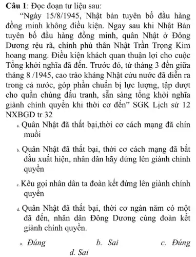 Câu 1: Đọc đoạn tư liệu sau:
"Ngày 15/8/1945, Nhật bản tuyên bố đầu hàng
đồng minh không điêu kiện. Ngay sau khi Nhật Bản
tuyên bố đâu hàng đông minh , quân Nhật ở Đông
Dương rệu rã , chính phủ thân Nhật Trân Trọng Kim
hoang mang. Điêu kiện khách quan thuận lợi cho cuộc
Tông khởi nghĩa đã đến. Trước đó, từ tháng 3 đến giữa
tháng 8/1945 , cao trào kháng Nhật cứu nước đã diên ra
trong cả nước, góp phân chuân bị lực lượng, tập dượt
cho quân chúng đâu tranh, sǎn sàng tông khởi nghĩa
giành chính quyên khi thời cơ đên * SGK Lịch sử 12
NXBGD tr 32
a. Quân Nhật đã thất bại,thời cơ cách mạng đã chín
muôi
b.Quân Nhật đã thất bại, thời cơ cách mạng đã bắt
đâu xuất hiện, nhân dân hãy đứng lên giành chính
quyên
c.Kêu gọi nhân dân ta đoàn kết đứng lên giành chính
quyên
d. Quân Nhật đã thất bại, thời cơ ngàn nǎm có một
đã đến, nhân dân Đông Dương cùng đoàn kết
giành chính quyền.