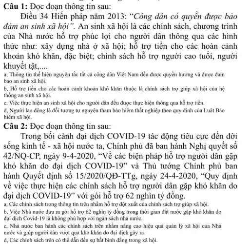 Câu 1: Đọc đoạn thông tin sau:
Điều 34 Hiến pháp nǎm 2013 : "Công dân có quyền được bảo
đảm an sinh xã hội . An sinh xã hội là các chính sách, chương trình
của Nhà nước hô trợ phúc lợi cho người dân thông qua các hình
thức như: xây dựng nhà ở xã hội ; hỗ trợ tiền cho các hoàn cảnh
khoản khó khǎn, đặc biệt; chính sách hỗ trợ người cao tuôi , người
khuyêt tật. __
a, Thông tin thê hiện nguyên tắc tất cả công dân Việt Nam đều được quyền hưởng và được đảm
bảo an sinh xã hội.
b, Hỗ trợ tiền cho các hoàn cảnh khoản khó khǎn thuộc là chính sách trợ giúp xã hội của hệ
thông an sinh xã hội.
c, Việc thực hiện an sinh xã hội cho người dân đều được thực hiện thông qua hỗ trợ tiền.
d, Người lao động là đối tượng tự nguyện tham bảo hiểm thất nghiệp theo quy định của Luật Bảo
hiểm xã hội.
Câu 2: Đọc đoạn thông tin sau:
Trong bối cảnh đại dịch COVID-19 tác động tiêu cực đến đời
sông kinh tê - xã hội nước ta, Chính phủ đã ban hành Nghị quyết số
42/NQ-CP, ngày 9-4-2020. "Về các biện pháp hỗ trợ người dân gặp
khó khǎn do đại dịch COVID-19" và Thủ tướng Chính phủ ban
hành Quyết định số 15/2020/QE-TTg , ngày 24-4-2020 , "Quy định
về việc thực hiện các chính sách hồ trợ người dân gặp khó khǎn do
đại dịch COVID-19" với gói hỗ trợ 62 nghìn tỷ đông.
a, Các chính sách trong thông tin trên nhằm hỗ trợ đột xuất của chính sách trợ giúp xã hội.
b, Việc Nhà nước đưa ra gói hô trợ 62 nghìn tỷ đồng trong thời gian đất nước gặp khó khǎn do
đại dịch Covid-19 là không phù hợp với ngân sách nhà nước.
c. Nhà nước ban hành các chính sách trên nhǎm nâng cao hiệu quả quản lý xã hội của Nhà
nước và giúp người dân vượt qua khó khǎn do đại dịch gây ra.
d, Các chính sách trên có thê dẫn đến sự bật bình đǎng trong xã hội.