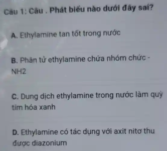 Câu 1: C âu . Phát : biểu nà 0 dưới đ ây sai?
A.thylamine tan tốt trong nước
B. P hần tử ethylamir le chứa nhóm chức -
NH2
C. Dung dịch ethylamine trong nước làm quỳ
tím hóa xanh
D Ethylamin e có tác dụng với axit nitơ thu
được diazonium