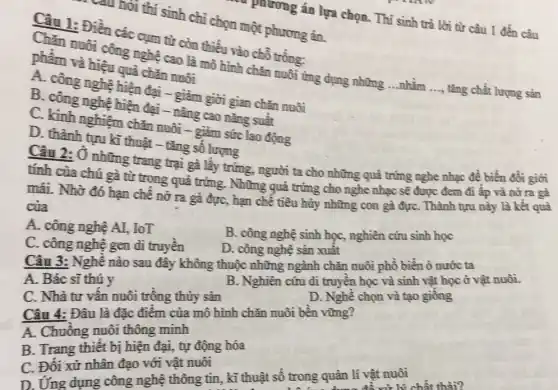 Câu 1: Điền các cụm từ còn thiếu vào chỗ trống:
Chǎn nuôi công nghệ cao là mô hình chǎn nuôi ứng dụng những ...nhằm
__ tǎng chất lượng sản
phẩm và hiệu quả chǎn nuôi
A. công nghệ hiện đại - giảm giời gian chǎn nuôi
B. công nghệ hiện đại - nâng cao nǎng suất
C. kinh nghiệm chǎn nuôi - giảm sức lao động
D. thành tựu kì thuật - tǎng số lượng
của phương án lựa chọn. Thí sinh trả lời từ câu 1 đến câu
câu hỏi thí sinh chi chọn một phương án.
Câu 2: Ở những trang trại gà lấy trứng, người ta cho những quả trứng nghe nhạc để biến đồi giới
tính của chú gà từ trong quả trứng . Những quả trứng cho nghe nhạc sẽ được đem đi ấp và nở ra gà
mái. Nhờ đó hạn chê nở ra gà đực, hạn chế tiêu hủy những con gà đựC. Thành tựu này là kết quả
của
A. công nghệ AI,IoT
B. công nghệ sinh học, nghiên cứu sinh học
C. công nghệ gen di truyền
D. công nghệ sản xuât
Câu 3: Nghề nào sau đây không thuộc những ngành chǎn nuôi phổ biến ỏ nước ta
A. Bác sĩ thú y
B. Nghiên cứu đi truyền học và sinh vật học ở vật nuôi.
C. Nhà tư vân nuôi trông thủy sản
D. Nghê chọn và tạo giông
Câu 4: Đâu là đặc điểm của mô hình chǎn nuôi bền vững?
A. Chuồng nuôi thông minh
B. Trang thiết bị hiện đại, tự động hóa
C. Đối xử nhân đạo với vật nuôi
D. Ứng dụng công nghệ thông tin, kĩ thuật số trong quản lí vật nuôi
vừ lý chất thải?