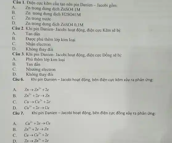 Câu 1. Điện cực kẽm cấu tạo nên pin Danien-Jacobi gồm:
A.
Zn trong dung dịch ZnSO4 1M
B.
Zn trong dung dịch H2SO41M
C.
Zn trong nước
D.
Zn trong dung dịch ZnSO4 0,1M
Câu 2. Khi pin Danien- Jacobi hoạt động, điện cực Kẽm sẽ bị:
A.
Tan dần
B.
Được phủ thêm lớp kim loại
C.
Nhận electron
D.
Không thay đồi
Câu 3. Khi pin Danien- Jacobi hoạt động, điện cực Đồng sẽ bị:
A.
Phủ thêm lớp kim loại
B.
Tan dần
C.
Nhường electron
D. Không thay đổi
Câu 6. Khi pin Danien-Jacobi hoạt động, bên điện cực kẽm xảy ra phản ứng:
A. Znarrow Zn^2++2e
B. Zn^2++2earrow Zn
C. Cuarrow Cu^2++2e
D. Cu^2++2earrow Cu
Câu 7. Khi pin Danien - Jacobi hoạt động, bên điện cực đồng xảy ra phản ứng:
A. Cu^2++2earrow Cu
B. Zn^2++2earrow Zn
C. Cuarrow Cu^2++2e
D. Znarrow Zn^2++2e