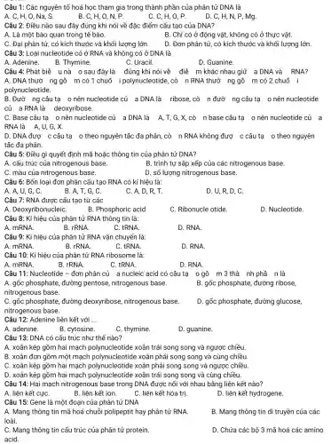 Câu 1: Các nguyên tố hoá học tham gia trong thành phần của phân tử DNA là
A. C, H, O , Na, S.
B. C, H, O , N, P.
C. C, H, O , P.
D. C, H, N , P, Mg.
Câu 2: Điều nào sau đây đúng khi nói về đặc điểm cấu tạo của DNA?
A. Là một bào quan trong tế bào.
B. Chỉ có ở động vật, không có ở thực vật.
C. Đại phân tử , có kích thước và khối lượng lớn D. Đơn phân tử , có kích thước và khối lượng lớn.
Câu 3: Loại nucleotide có ở RNA và không có ở DNA là
A. Adenine.
B. Thymine.
C. Uracil.
D. Guanine.
Câu 4: Phát biê unà 0 sau đây là đúng khi nói về điể m khác nhau giữ a DNA và RNA?
A. DNA thườ ng gồ m có 1 chuỡ i polynucleotide , cò n RNA thườ ng gô m có 2 chuỗ i
polynucleotide.
B. Đườ ng câu tạ o nên nucleotide củ a DNA là ribose,cò n đườ ng câu tạ o nên nucleotide
củ a RNA là deoxyribose.
C. Base câu tạ o nên nucleotide củ a DNA là A,T,G,X,cò n base câu tạ onên nucleotide củ a
RNA là A,U . G. X.
D. DNA đượ c câu tạ o theo nguyên tắc đa phân , cò n RNA không đượ c câu tạ o theo nguyên
tắc đa phân.
Câu 5: Điều gì quyết định mã hoặc thông tin của phân tử DNA?
A. cấu trúc của nitrogenous base.
B. trình tự sắp xếp của các nitrogenous base.
C. màu của nitrogenous base.
D. số lượng nitrogenous base.
Câu 6: Bốn loại đơn phân cấu tạo RNA có kí hiệu là:
A. A, U, G, C.
B. A,T, G, C.
C. A,D, R, T.
D. U, R, D , C.
Câu 7: RNA được cấu tạo từ các
A. DeoxyribonucleiC.
B. Phosphoric acid
C. Ribonucle otide.
D. Nucleotide.
Câu 8: Kí hiệu của phân tử RNA thông tin là:
A. mRNA.
B. rRNA.
C. tRNA
D. RNA.
Câu 9: Kí hiệu của phân tử RNA vận chuyển là:
A. mRNA.
B. rRNA.
C. tRNA
D. RNA.
Câu 10: Kí hiệu của phân tử RNA ribosome là:
A. mRNA.
B. rRNA.
C. tRNA.
D. RNA
Câu 11: Nucleotide - đơn phân củ a nucleic acid có câu tạ 0 gồ m 3 thà nh phầ n là
A. gốc phosphate , đường pentose nitrogenous base.	B. gốc phosphate , đường ribose,
nitrogenous base.
C. gốc phosphate đường deoxyribose nitrogenous base.
nitrogenous base.
D. gốc phosphate đường glucose,
Câu 12: Adenine liên kết với __
A. adenine.
B. cytosine.
C. thymine.
D. guanine.
Câu 13: DNA có cấu trúc như thế nào?
A. xoắn kép gồm hai mạch polynucleotide xoắn trái song song và ngược chiều.
B. xoắn đơn gồm một mạch polynucleotide xoắn phải song song và cùng chiều
C. xoắn kép gồm hai mạch polynucleotide xoắn phải song song và ngược chiều.
D. xoắn kép gồm hai mạch polynucleotide xoắn trái song song và cùng chiều.
Câu 14: Hai mạch nitrogenous base trong DNA được nối với nhau bằng liên kết nào?
A. liên kết cựC.
B. liên kết ion.
C. liên kết hóa trị.
D. liên kết hydrogene.
Câu 15: Gene là một đoạn của phân tử DNA
A. Mang thông tin mã hoá chuỗi polipeptit hay phân tử RNA.
loài.
B. Mang thông tin di truyền của các
C. Mang thông tin cấu trúc của phân tử protein.
acid.
D. Chứa các bộ 3 mã hoá các amino