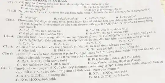 Câu 1: Các nguyên tố trong bảng tuần hoàn được sắp xếp theo chiều tǎng dần
UABANG TUÂN HOẢN
B. bán kính nguyên tử.
A. khối lượng nguyên tử.
C. số hiệu nguyên tử.
Câu 2: Nguyên tố X ở chu kì 3, nhóm IIA của bảng tuần hoàn. Cấu hình electron của nguyên tử nguyên tố X
D. độ âm điện của nguyên tử.
là
A. 1s^22s^22p^6
Câu 3: Chromium
C. 1s^22s^22p^63s^3
được sử dụng nhiều trong luyện kim hợp kim chống ǎn môn và
D. 1s^22s^22p^63s^2
1s^22s^22p^63s^23p^1
(Cr)
bê mặt. Nguyên tử chromium có cấu hình electron viết gọn là [Ar]3d^54s^1
Vị trí của Cr trong bảng
tuần hoàn là
A. ô số 17 , chu kì 4, nhóm IA.
B. ô số 24 . chu kì 4, nhóm VIB.
D. ô số 27 , chu kì 4, nhóm VIB.
, (hs^22s^22p^63s^1);Y(1s^22s^22p^63s^2)
C. ô số 24 , chu kì 3, nhóm VIB.
Câu 4: Cho cấu hình electron nguyên tử của các nguyên tố sau:
(1s^22s^22p^63s^23p^1) . Dãy các nguyên tố xếp theo chiều tǎng dần tính kim loại
và Z
C. Y,Z,X.
Nguyên tố X có tính chất nào sau đây?
D. Z,X,Y.
A. Z,Y,X.
B
Câu 5: Anion X^2- có cấu hình electron [Ne]3s^23p^6
Công thức oxide ứng với hóa trị cao
A. Kim loại.
B. Phi kim.
có cấu hình electron ở phân lớp ngoài cùng là
C. Trơ của khí hiếm D. Lưỡng tính.
Câu 6: Cation R^3+
2p^6
nhất, hydroxide tương ứng của R và tính acid-base của chúng là
A. R_(2)O_(3),R(OH)_(3) (đều lưỡng tính).
B. RO_(3) (acidic oxide),
H_(2)RO_(4) (acid)
D. RO (basic oxide),
R(OH)_(2) (base).
C. RO_(2) (acidic oxide), H_(2)RO_(3) (acid).
Câu 7: Nguyên tử của nguyên tố X có phân lớp electron ngoài cùng là
3p^4
. Công thức oxide ứng với hóa trị
cao nhất của X hydroxide tương ứng và tính acid - base của chúng là
B. XO_(3),H_(2)XO_(4)
tính acid.
A. X_(2)O_(3),X(OH)_(3) tính lưỡng tính.
D. XO, X(OH)_(2)
tính base.
C. XO_(2),H_(2)XO_(3) tính acid.