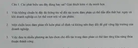 Câu 1: Các phát biểu sau đây đúng hay sai? Giải thích kèm ví dụ minh hoa.
1. Việc không chuẩn bị đầy đủ thông tin về đối tác trước đàm phản có thể dẫn đến thất bại, ngay cá
khi doanh nghiệp có lợi thế vượt trội về sản phẩm.
2. Một chiến lược đảm phản tốt luôn phải cố định và không nên thay đôi để giữ vững lập trường của
doanh nghiệp.
3. Việc đưa ra nhiều phương án lựa chọn cho đối tác trong đàm phán có thể làm tǎng khả nǎng thóa
thuận thành công.