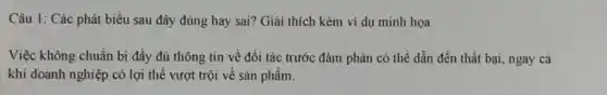 Câu 1: Các phát biểu sau đây đúng hay sai? Giải thích kèm ví dụ minh hoa.
Việc không chuẩn bị đầy đủ thông tin về đối tác trước đảm phán có thể dẫn đến thất bại ngay cả
khi doanh nghiệp có lợi thế vượt trội về sản phầm.