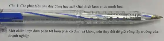 Câu 1 Các phát biểu sau đây đúng hay sai?Giải thích kèm ví dụ minh họa.
2. Một chiến lược đàm phán tốt luôn phải cố định và không nên thay đổi để giữ vững lập trường của
doanh nghiệp.